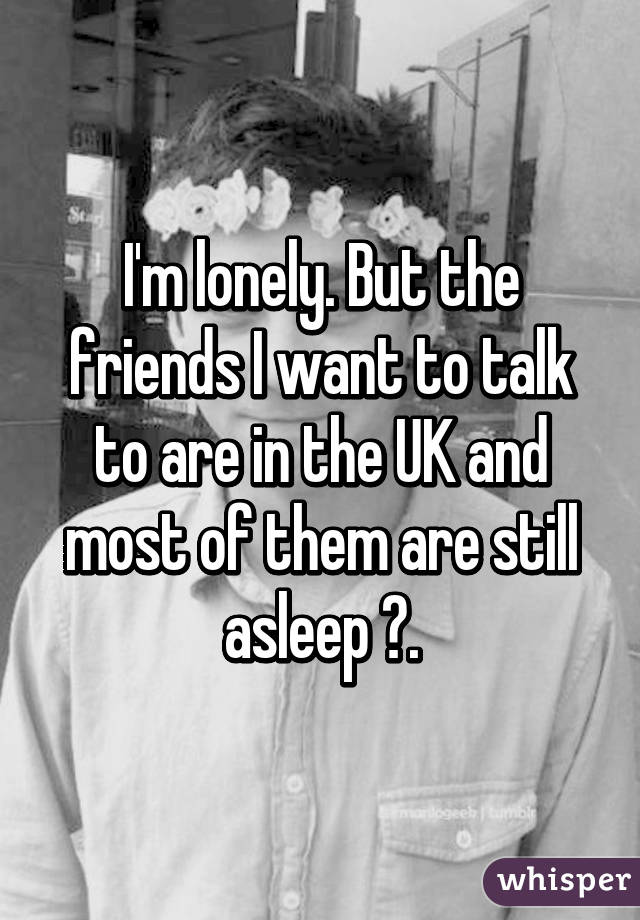 I'm lonely. But the friends I want to talk to are in the UK and most of them are still asleep 😔.