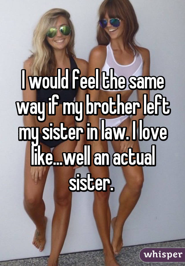 I would feel the same way if my brother left my sister in law. I love like...well an actual sister. 
