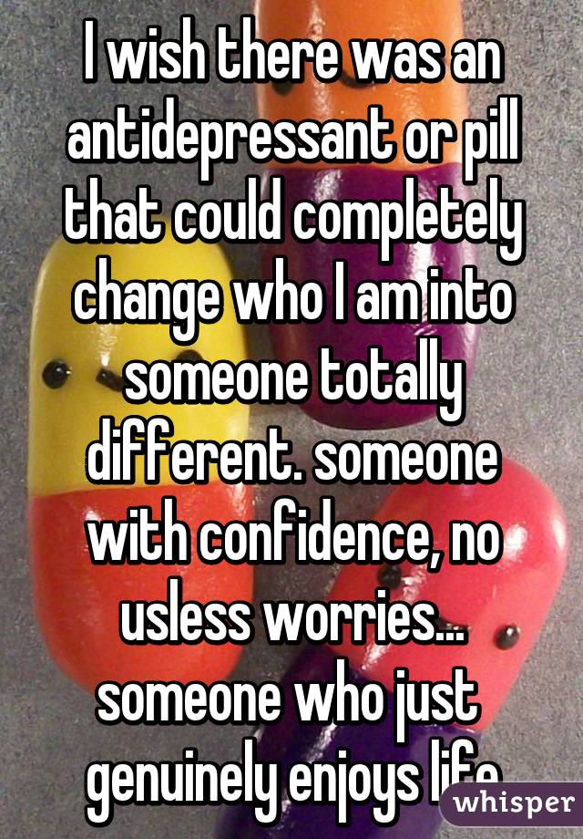 I wish there was an antidepressant or pill that could completely change who I am into someone totally different. someone with confidence, no usless worries... someone who just  genuinely enjoys life