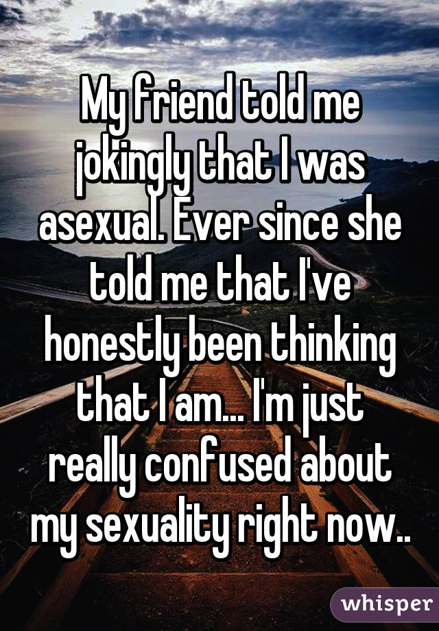 My friend told me jokingly that I was asexual. Ever since she told me that I've honestly been thinking that I am... I'm just really confused about my sexuality right now..