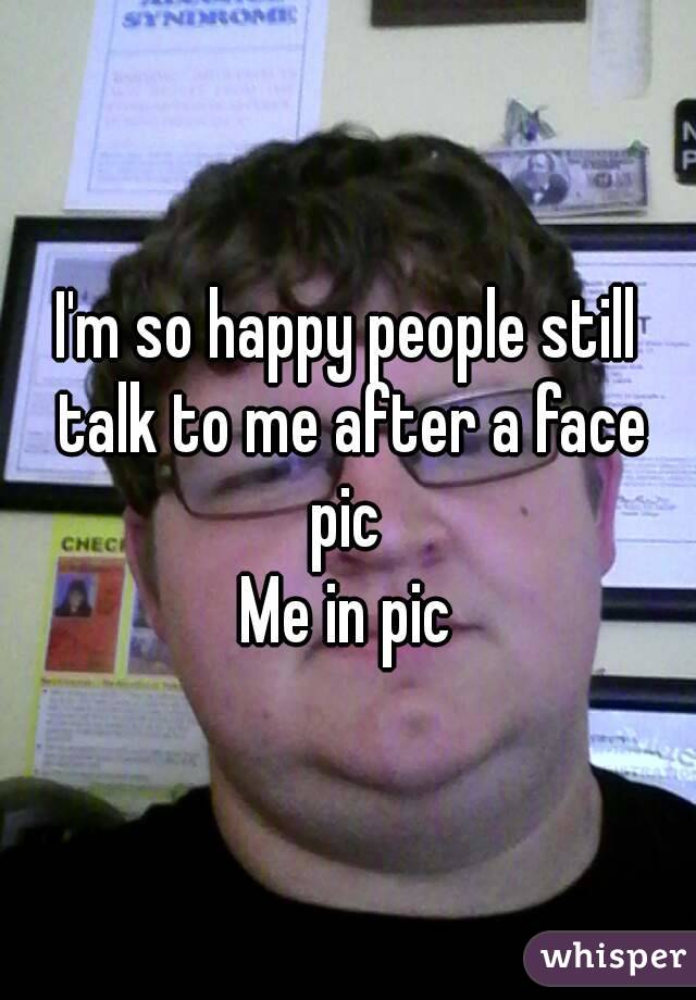 I'm so happy people still talk to me after a face pic 
Me in pic