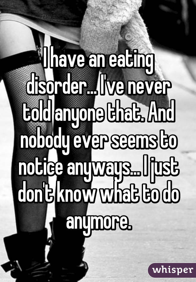 I have an eating disorder... I've never told anyone that. And nobody ever seems to notice anyways... I just don't know what to do anymore.