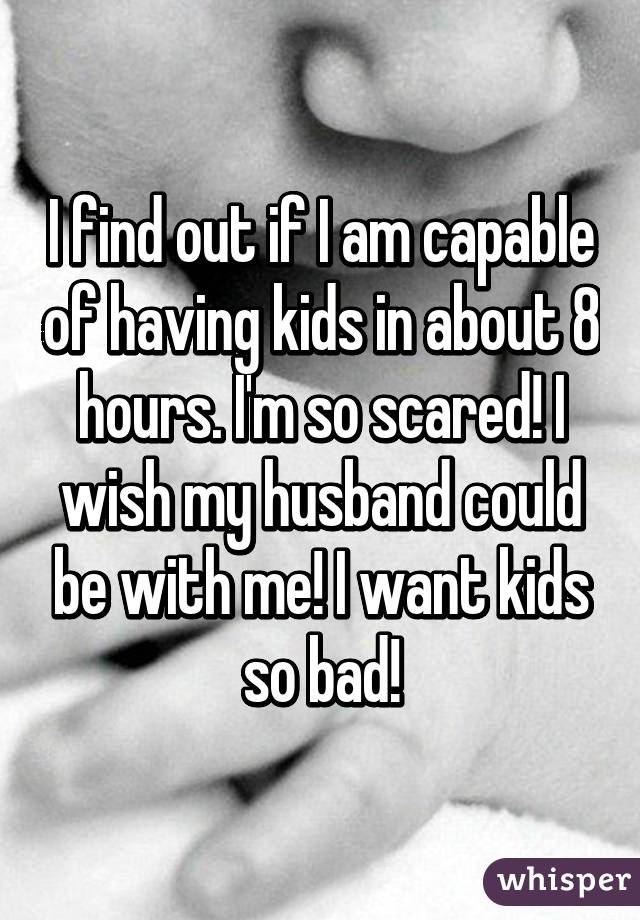 I find out if I am capable of having kids in about 8 hours. I'm so scared! I wish my husband could be with me! I want kids so bad!