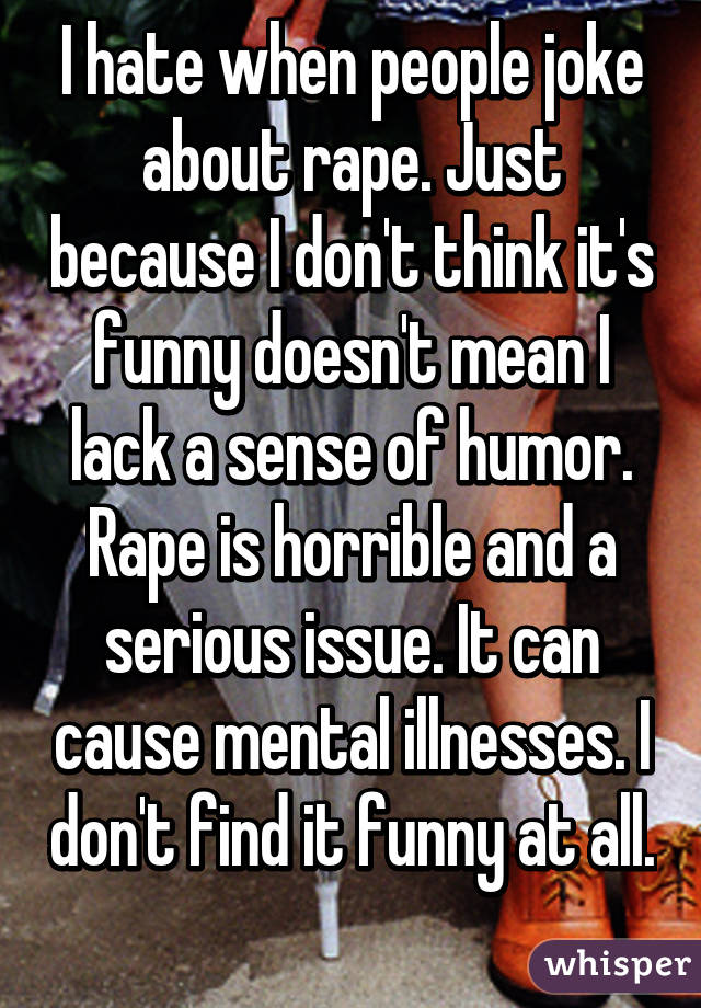I hate when people joke about rape. Just because I don't think it's funny doesn't mean I lack a sense of humor. Rape is horrible and a serious issue. It can cause mental illnesses. I don't find it funny at all. 