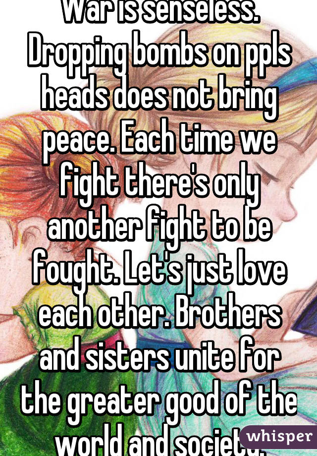 War is senseless. Dropping bombs on ppls heads does not bring peace. Each time we fight there's only another fight to be fought. Let's just love each other. Brothers and sisters unite for the greater good of the world and society.