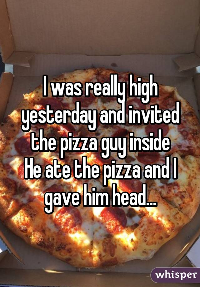 I was really high yesterday and invited the pizza guy inside
He ate the pizza and I gave him head...