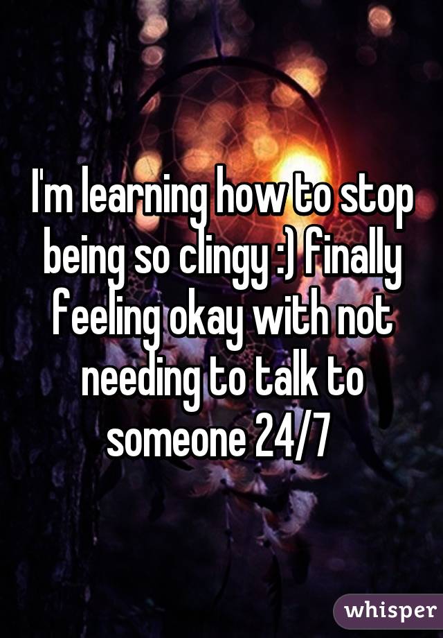 I'm learning how to stop being so clingy :) finally feeling okay with not needing to talk to someone 24/7 