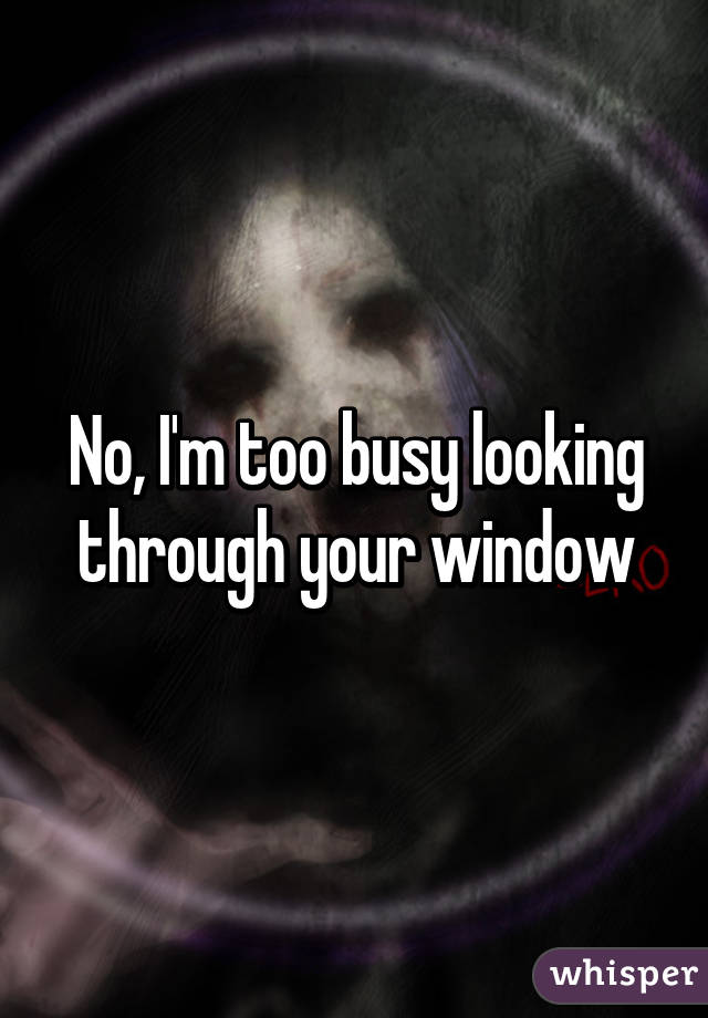 No, I'm too busy looking through your window