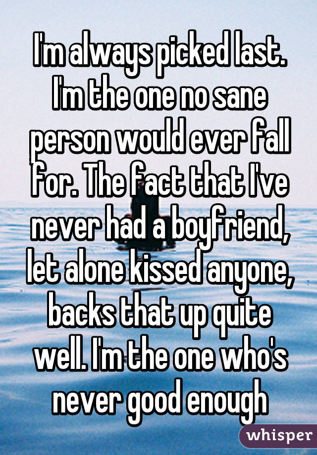 I'm always picked last. I'm the one no sane person would ever fall for. The fact that I've never had a boyfriend, let alone kissed anyone, backs that up quite well. I'm the one who's never good enough