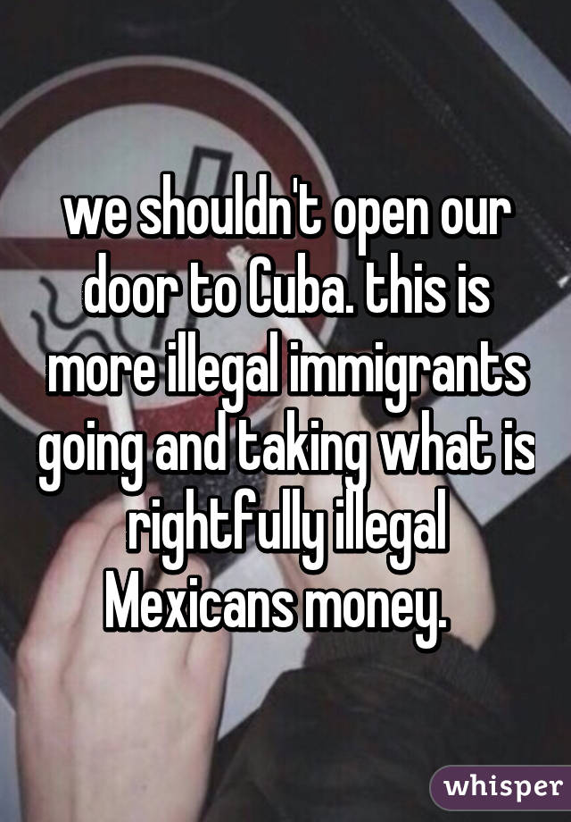 we shouldn't open our door to Cuba. this is more illegal immigrants going and taking what is rightfully illegal Mexicans money.  