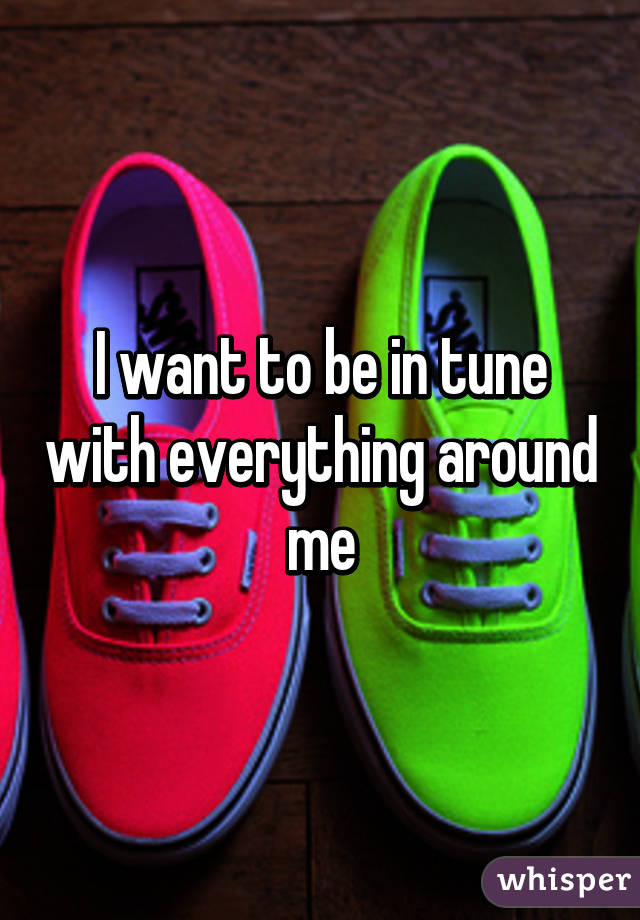 I want to be in tune with everything around me