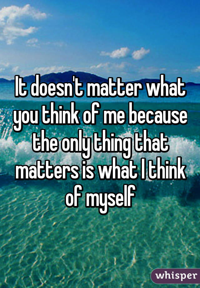 It doesn't matter what you think of me because the only thing that matters is what I think of myself