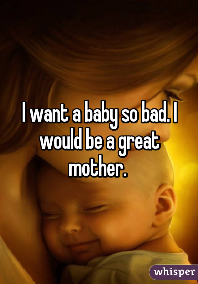I want a baby so bad. I would be a great mother. 