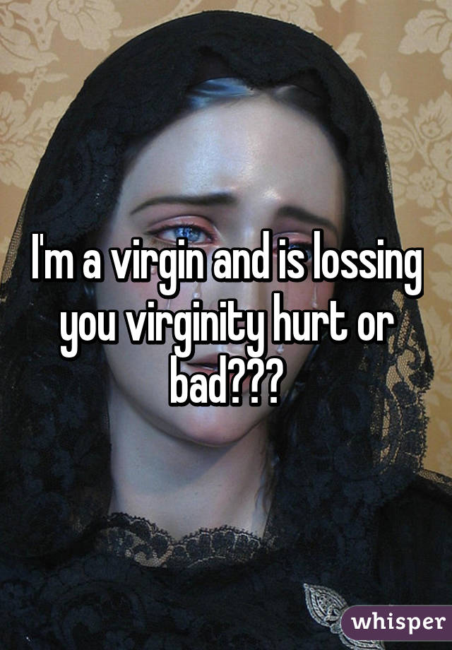 I'm a virgin and is lossing you virginity hurt or bad???