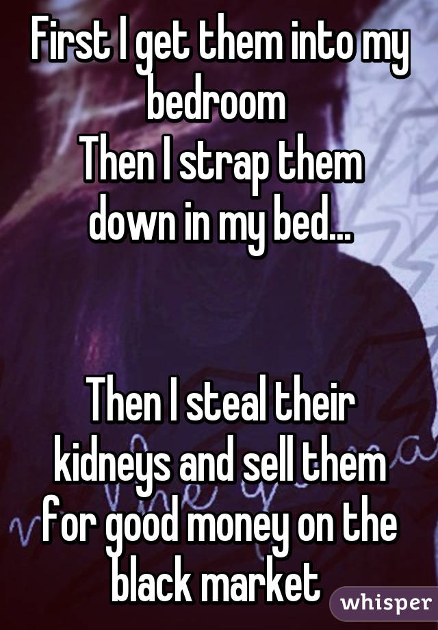 First I get them into my bedroom 
Then I strap them down in my bed...


Then I steal their kidneys and sell them for good money on the black market 