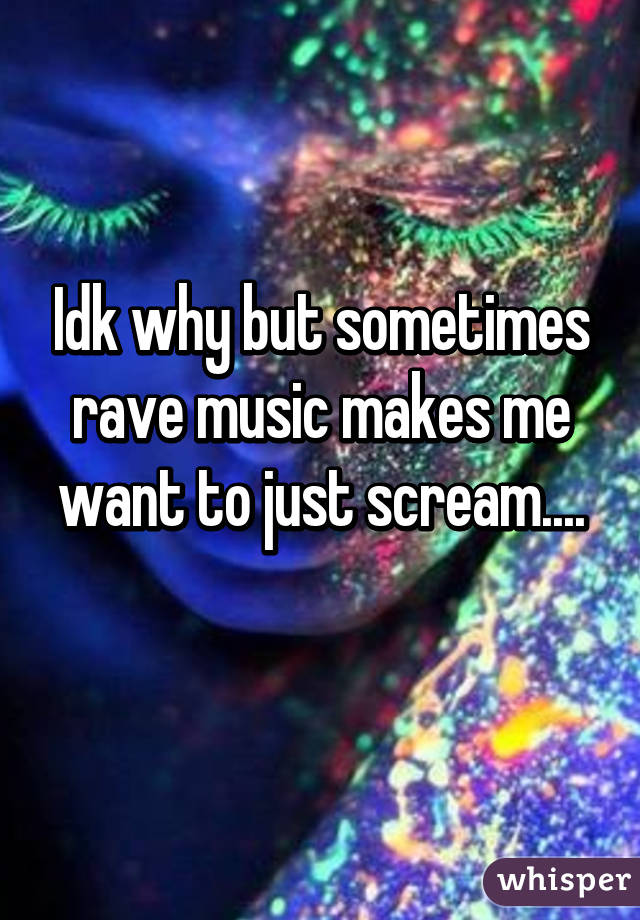 Idk why but sometimes rave music makes me want to just scream....
