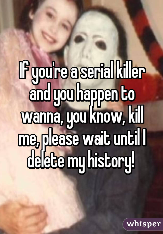 If you're a serial killer and you happen to wanna, you know, kill me, please wait until I delete my history! 