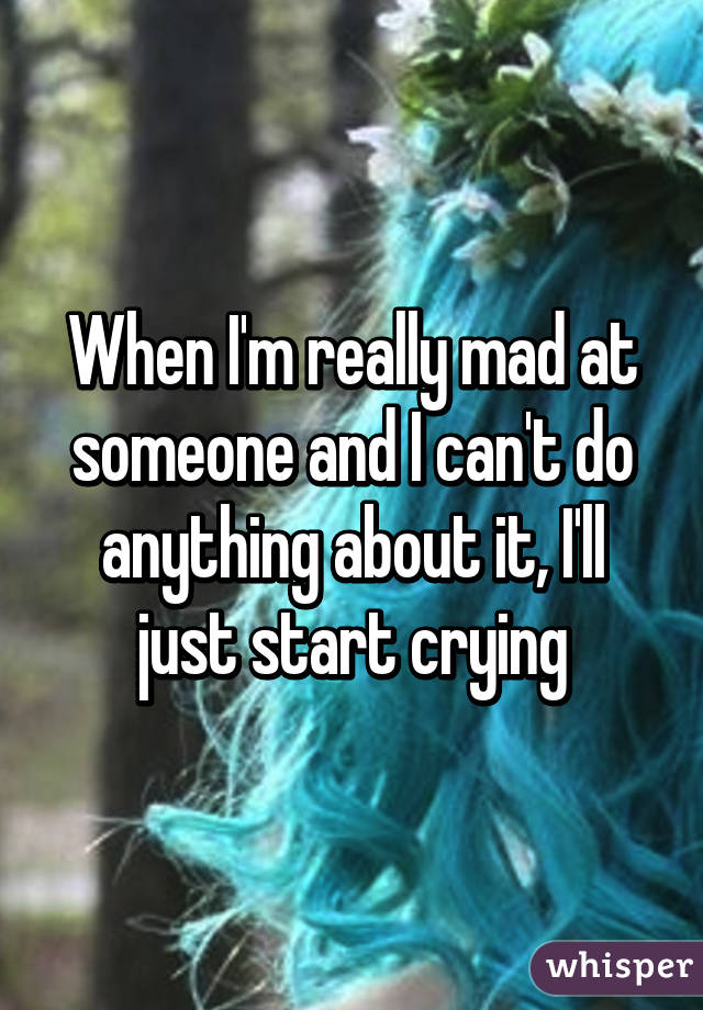 When I'm really mad at someone and I can't do anything about it, I'll just start crying