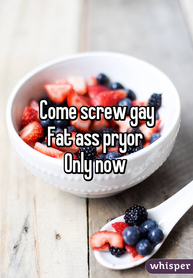 Come screw gay
Fat ass pryor 
Only now 
