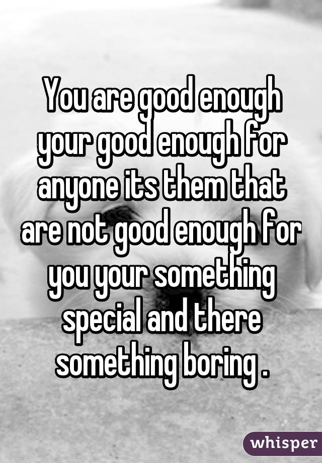 You are good enough your good enough for anyone its them that are not good enough for you your something special and there something boring .