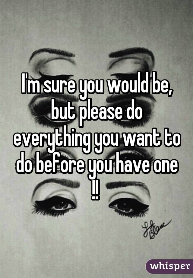 I'm sure you would be, but please do everything you want to do before you have one !! 