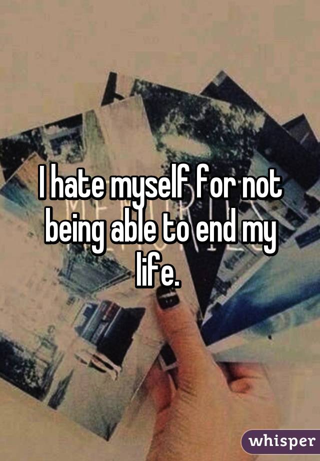 I hate myself for not being able to end my life. 