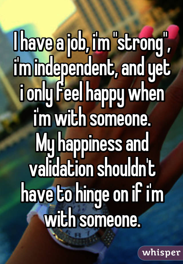I have a job, i'm "strong", i'm independent, and yet i only feel happy when i'm with someone.
My happiness and validation shouldn't have to hinge on if i'm with someone.
