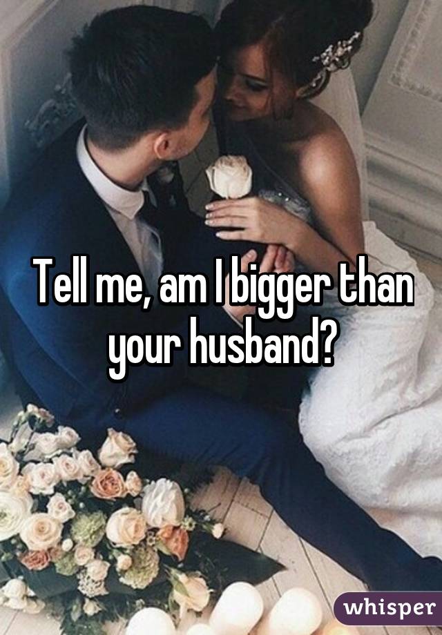 Tell me, am I bigger than your husband?