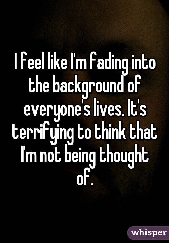 I feel like I'm fading into the background of everyone's lives. It's terrifying to think that I'm not being thought of.