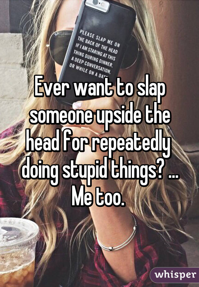 Ever want to slap someone upside the head for repeatedly  doing stupid things? ... Me too. 