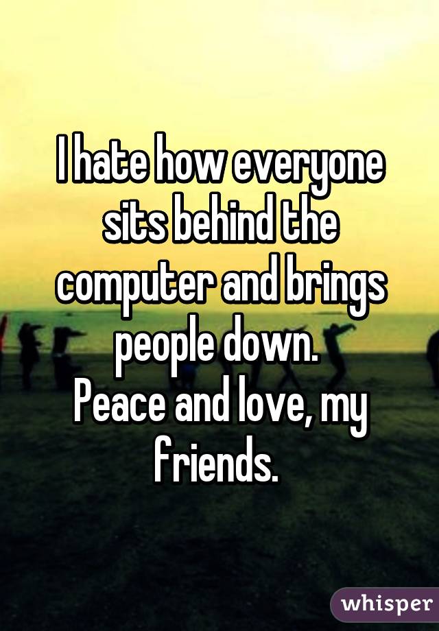 I hate how everyone sits behind the computer and brings people down. 
Peace and love, my friends. 
