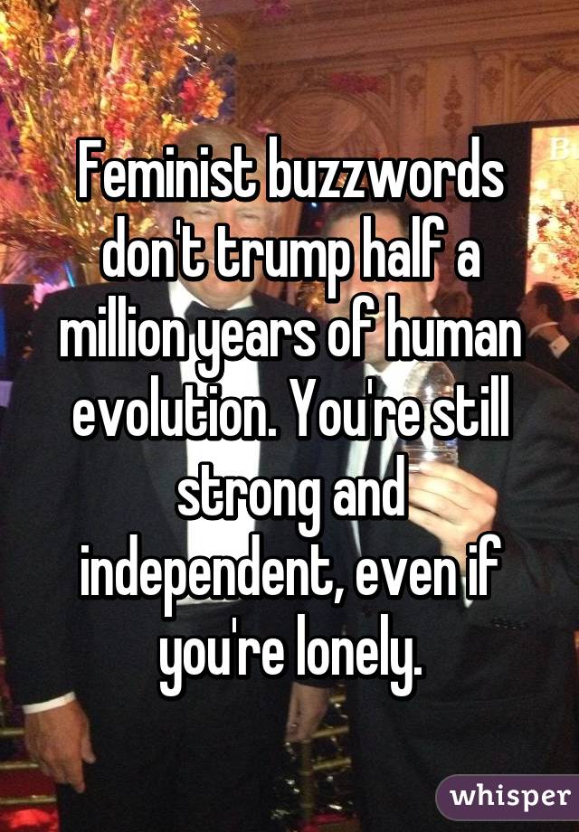 Feminist buzzwords don't trump half a million years of human evolution. You're still
strong and independent, even if you're lonely.