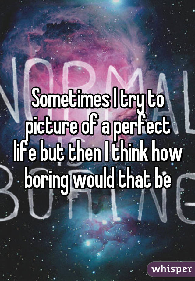 Sometimes I try to picture of a perfect life but then I think how boring would that be