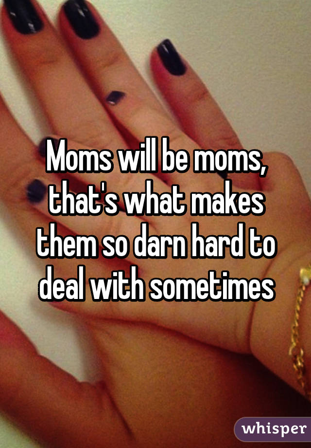 Moms will be moms, that's what makes them so darn hard to deal with sometimes