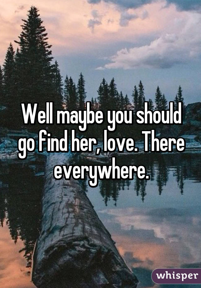 Well maybe you should go find her, love. There everywhere.