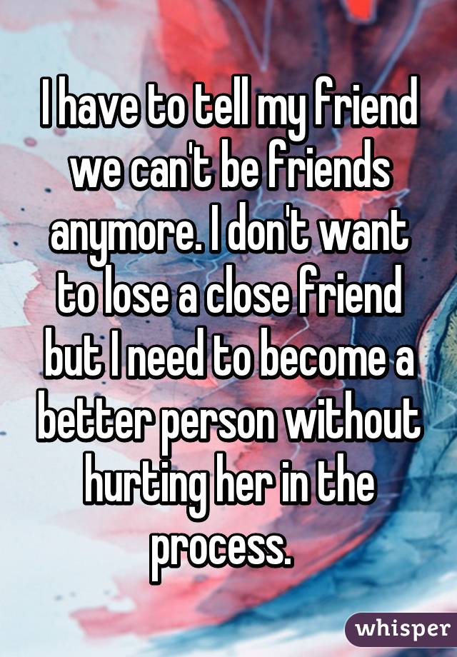 I have to tell my friend we can't be friends anymore. I don't want to lose a close friend but I need to become a better person without hurting her in the process.  