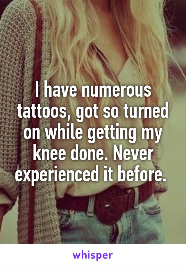 I have numerous tattoos, got so turned on while getting my knee done. Never experienced it before. 