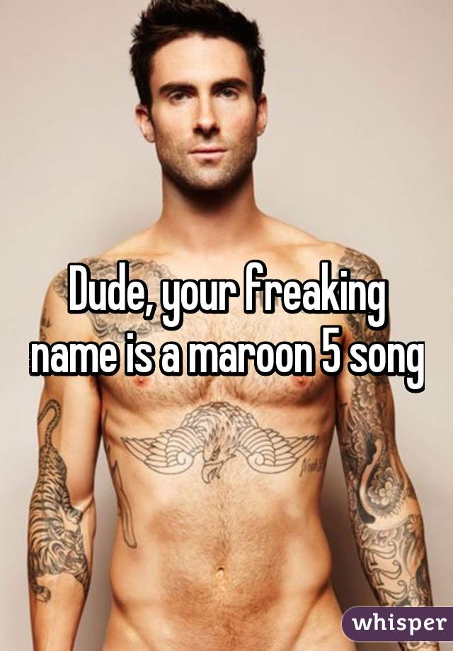Dude, your freaking name is a maroon 5 song