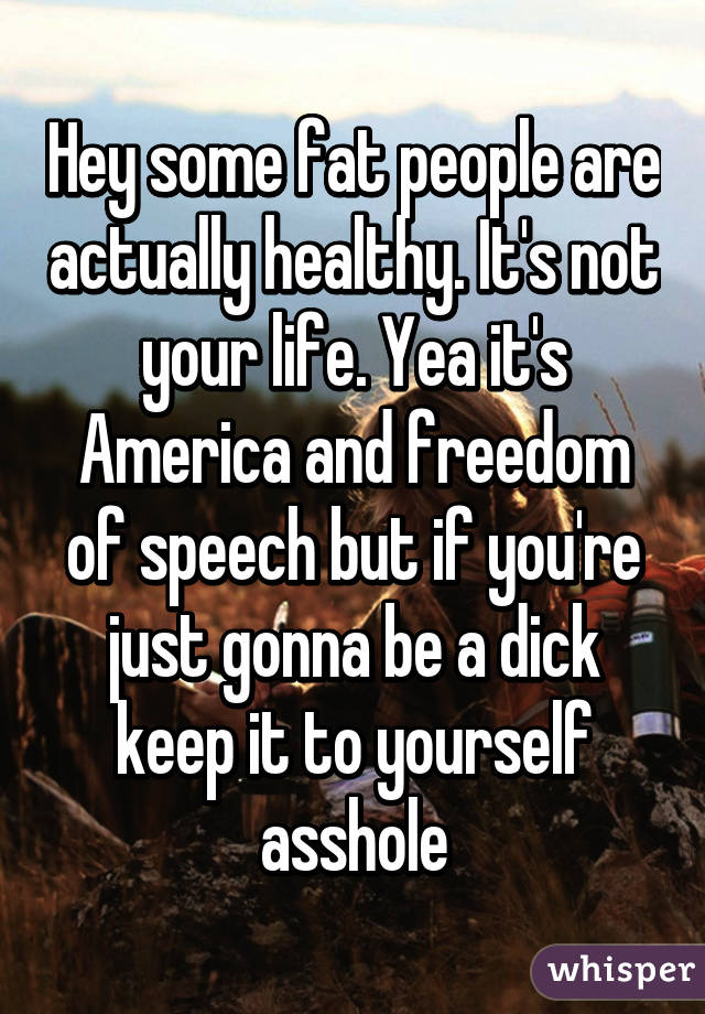 Hey some fat people are actually healthy. It's not your life. Yea it's America and freedom of speech but if you're just gonna be a dick keep it to yourself asshole