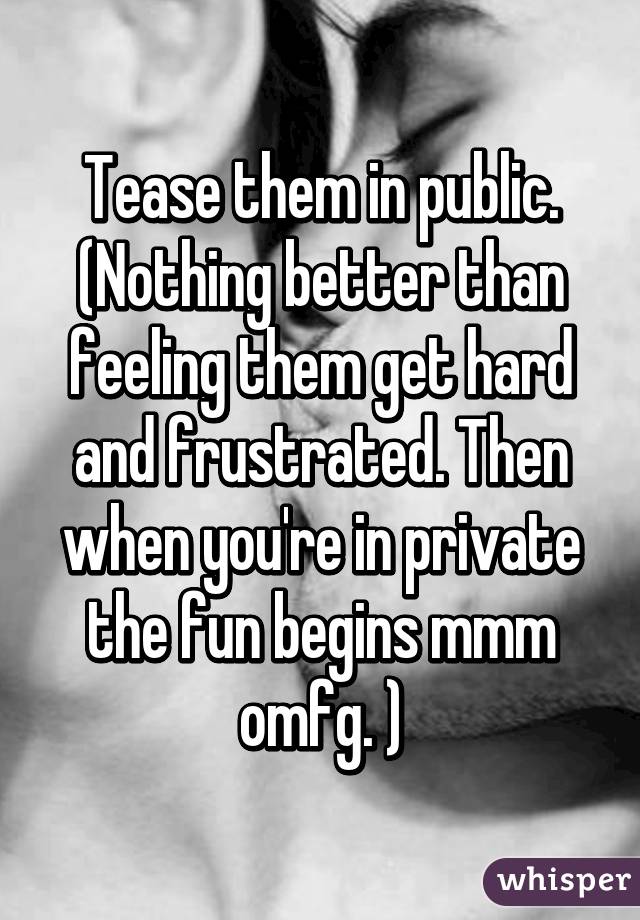Tease them in public. (Nothing better than feeling them get hard and frustrated. Then when you're in private the fun begins mmm omfg. )