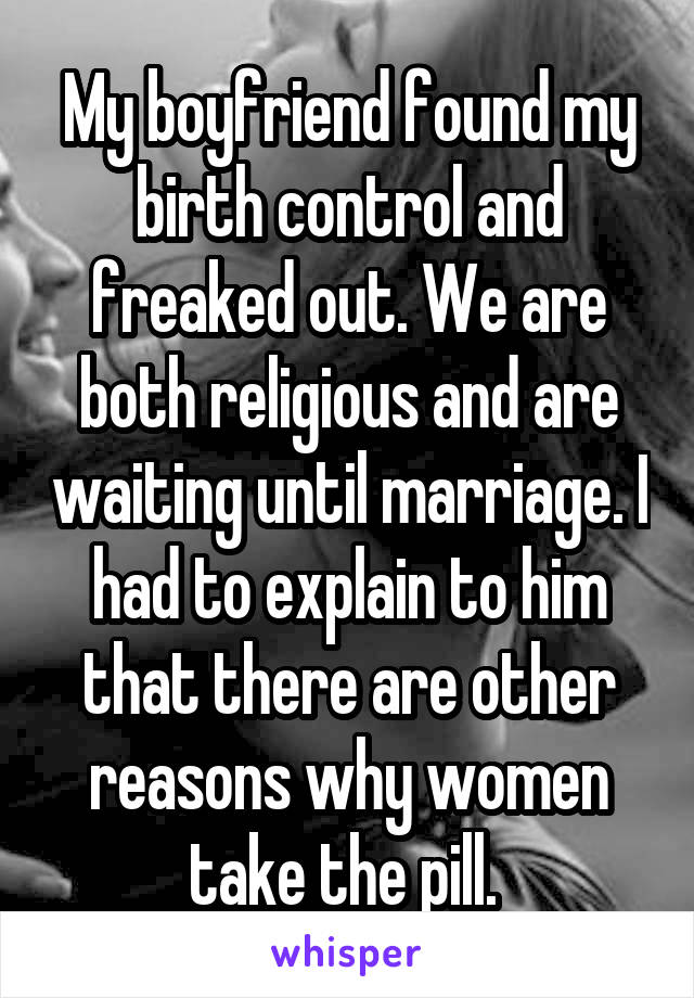 My boyfriend found my birth control and freaked out. We are both religious and are waiting until marriage. I had to explain to him that there are other reasons why women take the pill. 