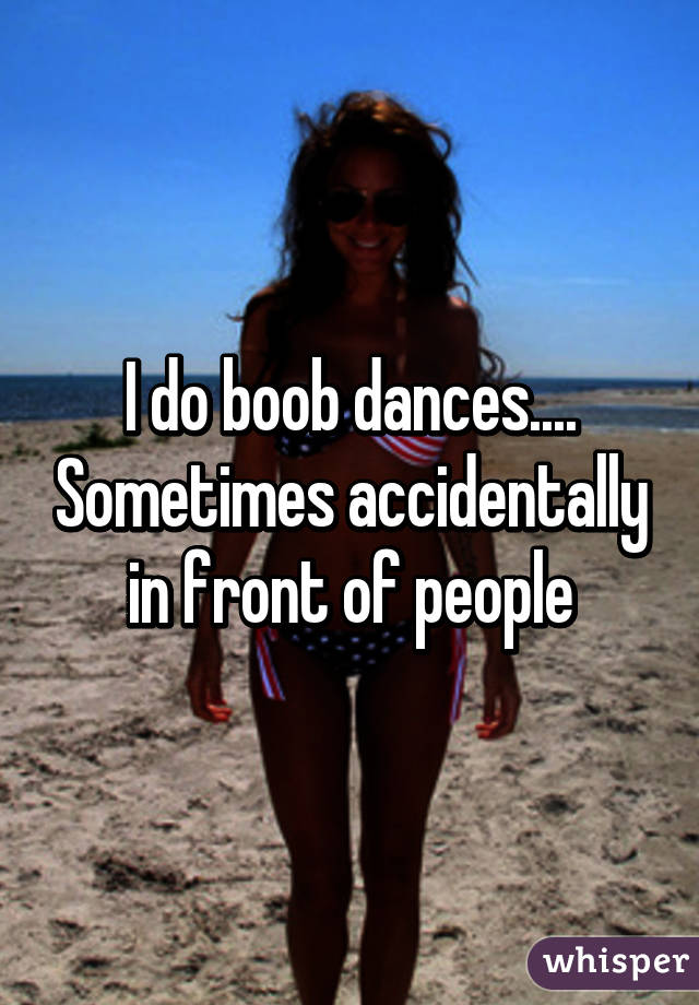 I do boob dances.... Sometimes accidentally in front of people