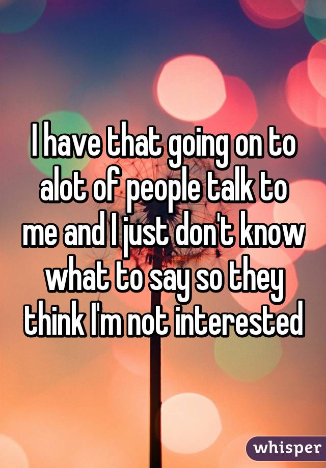 I have that going on to alot of people talk to me and I just don't know what to say so they think I'm not interested