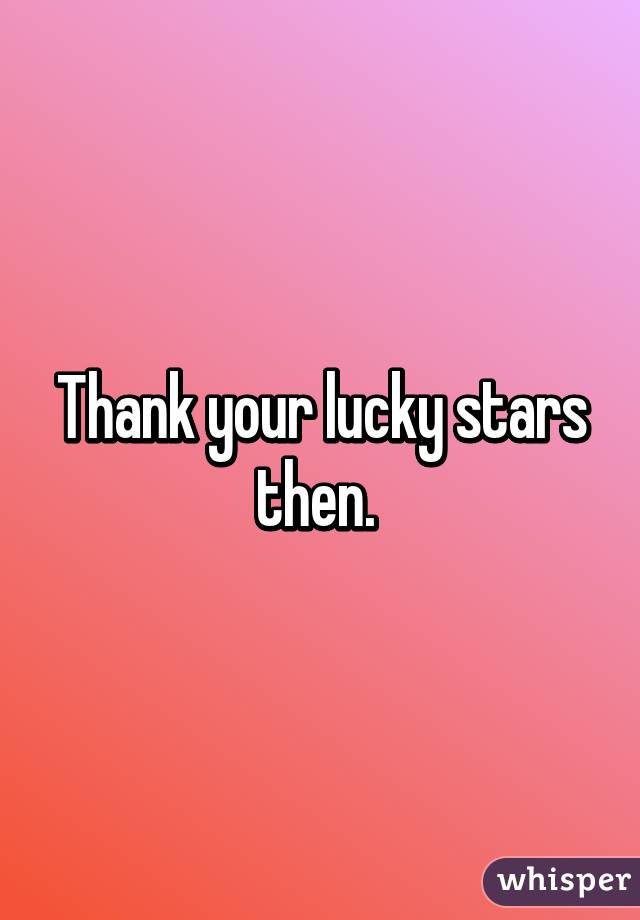 Thank your lucky stars then. 