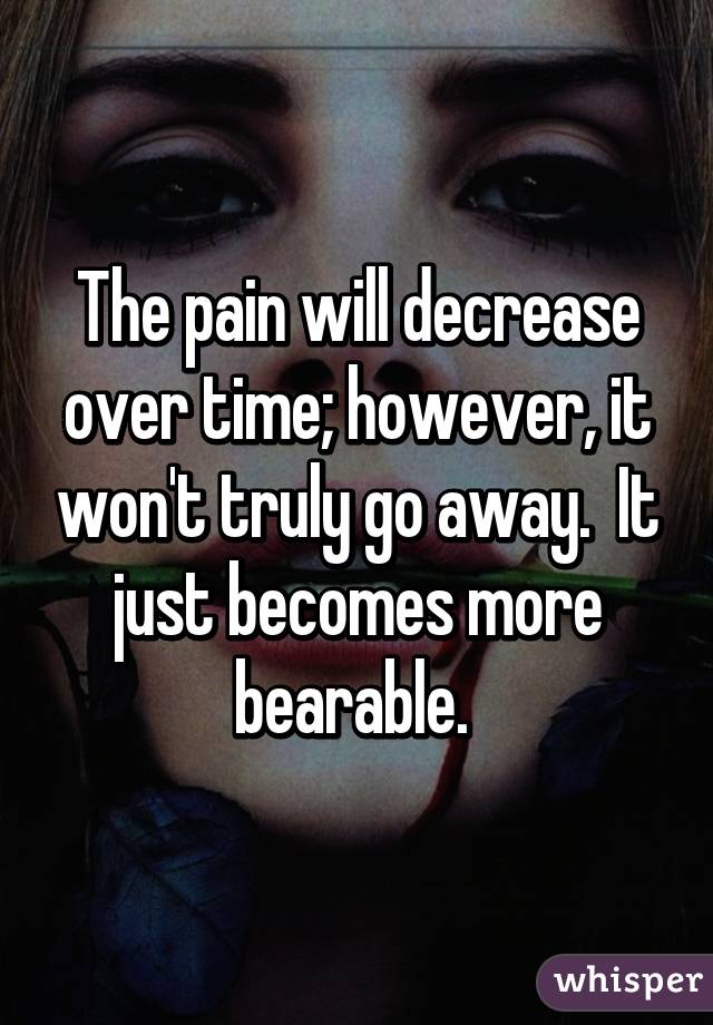 The pain will decrease over time; however, it won't truly go away.  It just becomes more bearable. 