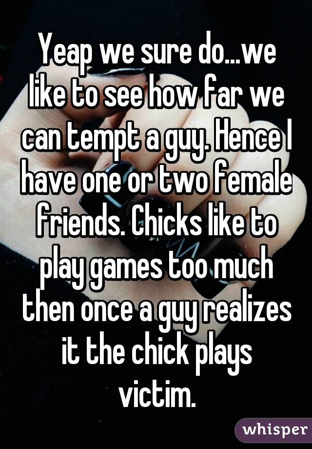 Yeap we sure do...we like to see how far we can tempt a guy. Hence I have one or two female friends. Chicks like to play games too much then once a guy realizes it the chick plays victim.