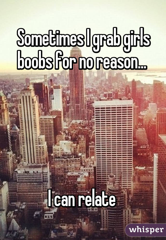Sometimes I grab girls boobs for no reason... 





I can relate 