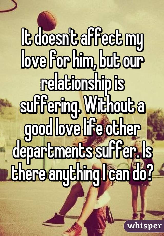 It doesn't affect my love for him, but our relationship is suffering. Without a good love life other departments suffer. Is there anything I can do? 