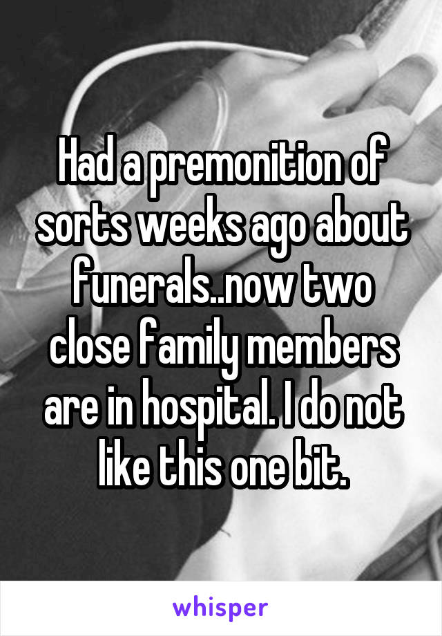 Had a premonition of sorts weeks ago about funerals..now two close family members are in hospital. I do not like this one bit.