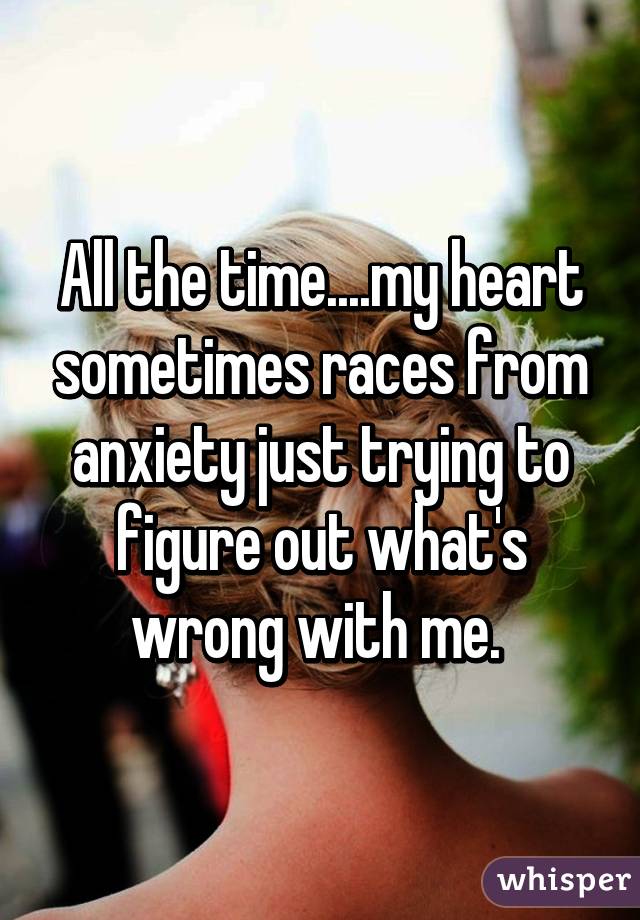 All the time....my heart sometimes races from anxiety just trying to figure out what's wrong with me. 